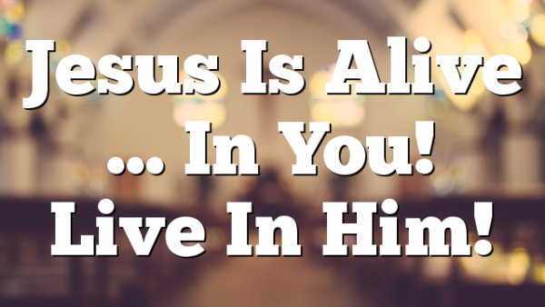 Jesus Is Alive … In You!  Live In Him!